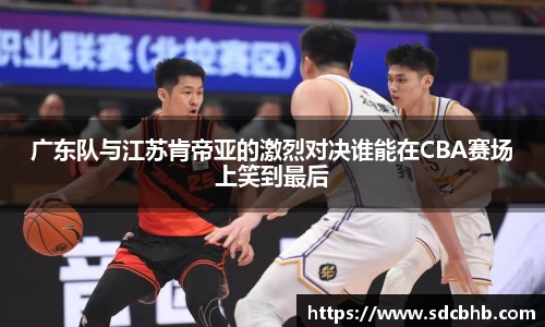 广东队与江苏肯帝亚的激烈对决谁能在CBA赛场上笑到最后