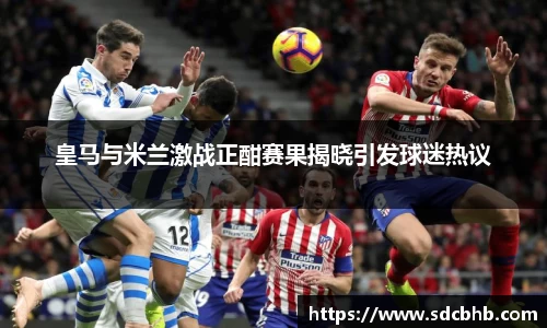 皇马与米兰激战正酣赛果揭晓引发球迷热议