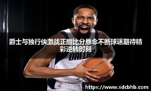 爵士与独行侠激战正酣比分悬念不断球迷期待精彩逆转时刻