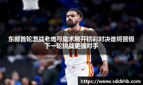 东部首轮激战老鹰与魔术展开精彩对决谁将晋级下一轮挑战更强对手