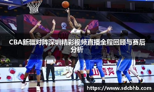 CBA新疆对阵深圳精彩视频直播全程回顾与赛后分析