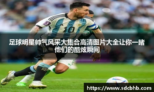 足球明星帅气风采大集合高清图片大全让你一睹他们的酷炫瞬间